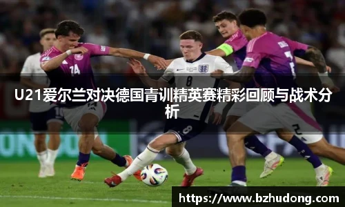 U21爱尔兰对决德国青训精英赛精彩回顾与战术分析