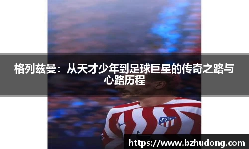格列兹曼：从天才少年到足球巨星的传奇之路与心路历程